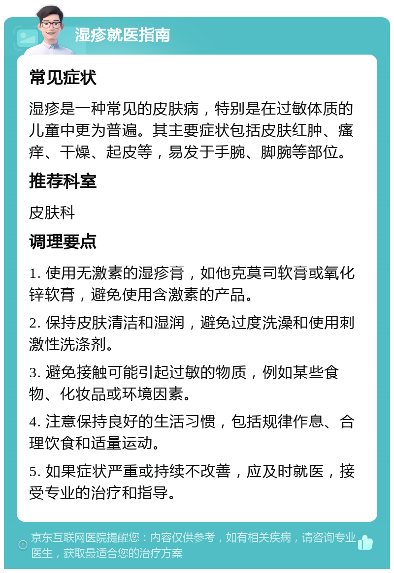 湿疹就医指南 常见症状 湿疹是一种常见的皮肤病，特别是在过敏体质的儿童中更为普遍。其主要症状包括皮肤红肿、瘙痒、干燥、起皮等，易发于手腕、脚腕等部位。 推荐科室 皮肤科 调理要点 1. 使用无激素的湿疹膏，如他克莫司软膏或氧化锌软膏，避免使用含激素的产品。 2. 保持皮肤清洁和湿润，避免过度洗澡和使用刺激性洗涤剂。 3. 避免接触可能引起过敏的物质，例如某些食物、化妆品或环境因素。 4. 注意保持良好的生活习惯，包括规律作息、合理饮食和适量运动。 5. 如果症状严重或持续不改善，应及时就医，接受专业的治疗和指导。