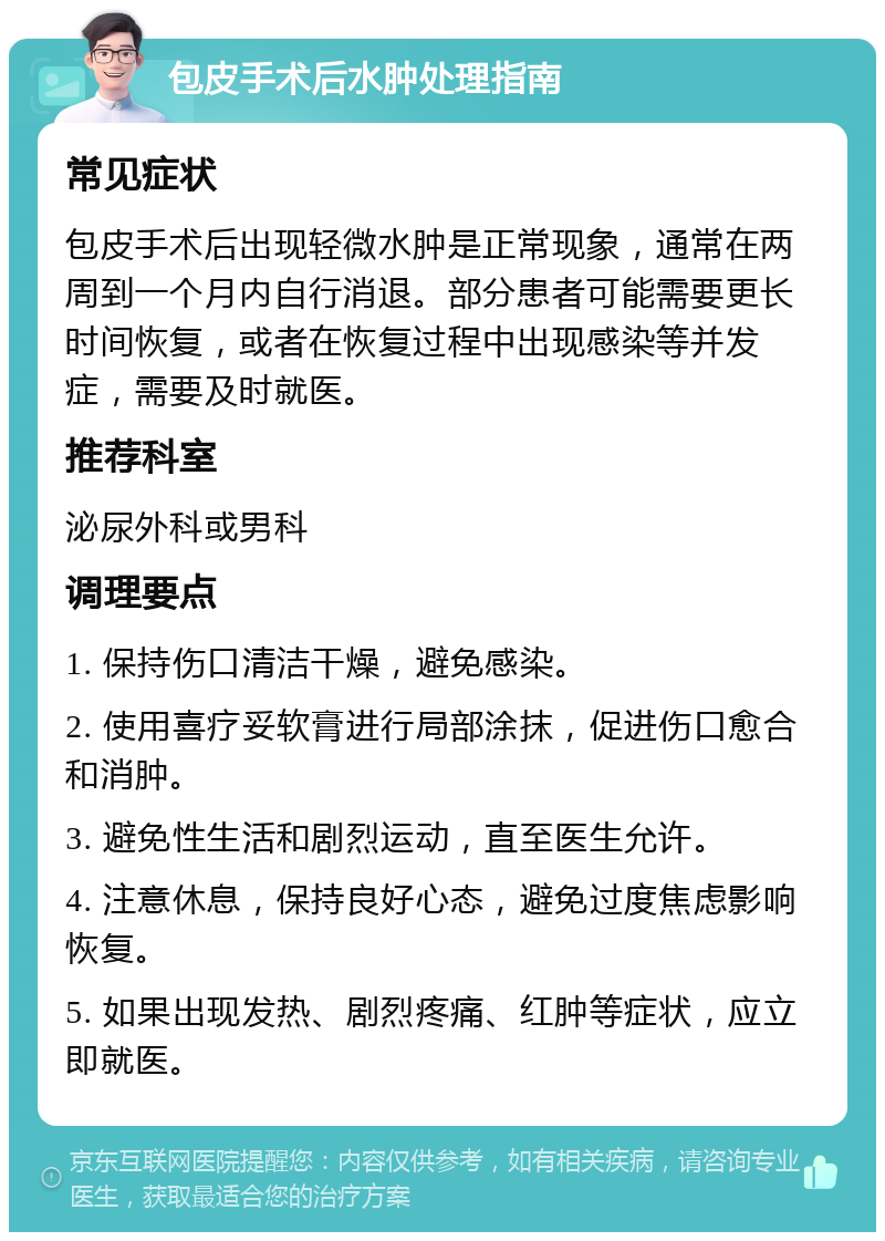 包皮手术后水肿处理指南 常见症状 包皮手术后出现轻微水肿是正常现象，通常在两周到一个月内自行消退。部分患者可能需要更长时间恢复，或者在恢复过程中出现感染等并发症，需要及时就医。 推荐科室 泌尿外科或男科 调理要点 1. 保持伤口清洁干燥，避免感染。 2. 使用喜疗妥软膏进行局部涂抹，促进伤口愈合和消肿。 3. 避免性生活和剧烈运动，直至医生允许。 4. 注意休息，保持良好心态，避免过度焦虑影响恢复。 5. 如果出现发热、剧烈疼痛、红肿等症状，应立即就医。