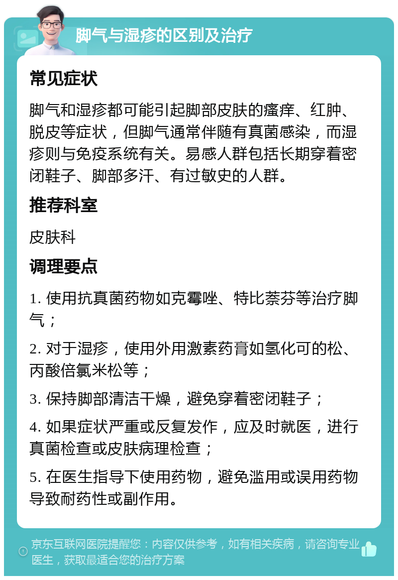 脚气与湿疹的区别及治疗 常见症状 脚气和湿疹都可能引起脚部皮肤的瘙痒、红肿、脱皮等症状，但脚气通常伴随有真菌感染，而湿疹则与免疫系统有关。易感人群包括长期穿着密闭鞋子、脚部多汗、有过敏史的人群。 推荐科室 皮肤科 调理要点 1. 使用抗真菌药物如克霉唑、特比萘芬等治疗脚气； 2. 对于湿疹，使用外用激素药膏如氢化可的松、丙酸倍氯米松等； 3. 保持脚部清洁干燥，避免穿着密闭鞋子； 4. 如果症状严重或反复发作，应及时就医，进行真菌检查或皮肤病理检查； 5. 在医生指导下使用药物，避免滥用或误用药物导致耐药性或副作用。