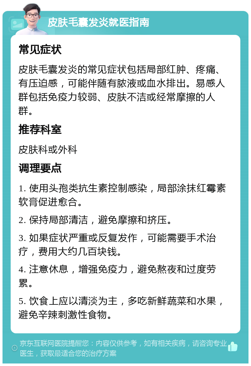 皮肤毛囊发炎就医指南 常见症状 皮肤毛囊发炎的常见症状包括局部红肿、疼痛、有压迫感，可能伴随有脓液或血水排出。易感人群包括免疫力较弱、皮肤不洁或经常摩擦的人群。 推荐科室 皮肤科或外科 调理要点 1. 使用头孢类抗生素控制感染，局部涂抹红霉素软膏促进愈合。 2. 保持局部清洁，避免摩擦和挤压。 3. 如果症状严重或反复发作，可能需要手术治疗，费用大约几百块钱。 4. 注意休息，增强免疫力，避免熬夜和过度劳累。 5. 饮食上应以清淡为主，多吃新鲜蔬菜和水果，避免辛辣刺激性食物。