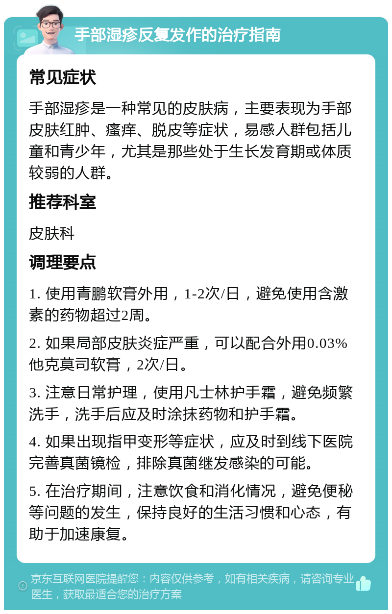 手部湿疹反复发作的治疗指南 常见症状 手部湿疹是一种常见的皮肤病，主要表现为手部皮肤红肿、瘙痒、脱皮等症状，易感人群包括儿童和青少年，尤其是那些处于生长发育期或体质较弱的人群。 推荐科室 皮肤科 调理要点 1. 使用青鹏软膏外用，1-2次/日，避免使用含激素的药物超过2周。 2. 如果局部皮肤炎症严重，可以配合外用0.03%他克莫司软膏，2次/日。 3. 注意日常护理，使用凡士林护手霜，避免频繁洗手，洗手后应及时涂抹药物和护手霜。 4. 如果出现指甲变形等症状，应及时到线下医院完善真菌镜检，排除真菌继发感染的可能。 5. 在治疗期间，注意饮食和消化情况，避免便秘等问题的发生，保持良好的生活习惯和心态，有助于加速康复。