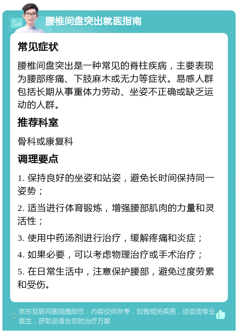 腰椎间盘突出就医指南 常见症状 腰椎间盘突出是一种常见的脊柱疾病，主要表现为腰部疼痛、下肢麻木或无力等症状。易感人群包括长期从事重体力劳动、坐姿不正确或缺乏运动的人群。 推荐科室 骨科或康复科 调理要点 1. 保持良好的坐姿和站姿，避免长时间保持同一姿势； 2. 适当进行体育锻炼，增强腰部肌肉的力量和灵活性； 3. 使用中药汤剂进行治疗，缓解疼痛和炎症； 4. 如果必要，可以考虑物理治疗或手术治疗； 5. 在日常生活中，注意保护腰部，避免过度劳累和受伤。