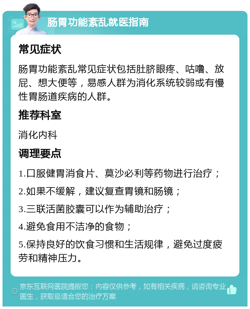 肠胃功能紊乱就医指南 常见症状 肠胃功能紊乱常见症状包括肚脐眼疼、咕噜、放屁、想大便等，易感人群为消化系统较弱或有慢性胃肠道疾病的人群。 推荐科室 消化内科 调理要点 1.口服健胃消食片、莫沙必利等药物进行治疗； 2.如果不缓解，建议复查胃镜和肠镜； 3.三联活菌胶囊可以作为辅助治疗； 4.避免食用不洁净的食物； 5.保持良好的饮食习惯和生活规律，避免过度疲劳和精神压力。