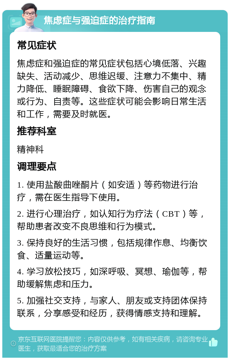 焦虑症与强迫症的治疗指南 常见症状 焦虑症和强迫症的常见症状包括心境低落、兴趣缺失、活动减少、思维迟缓、注意力不集中、精力降低、睡眠障碍、食欲下降、伤害自己的观念或行为、自责等。这些症状可能会影响日常生活和工作，需要及时就医。 推荐科室 精神科 调理要点 1. 使用盐酸曲唑酮片（如安适）等药物进行治疗，需在医生指导下使用。 2. 进行心理治疗，如认知行为疗法（CBT）等，帮助患者改变不良思维和行为模式。 3. 保持良好的生活习惯，包括规律作息、均衡饮食、适量运动等。 4. 学习放松技巧，如深呼吸、冥想、瑜伽等，帮助缓解焦虑和压力。 5. 加强社交支持，与家人、朋友或支持团体保持联系，分享感受和经历，获得情感支持和理解。