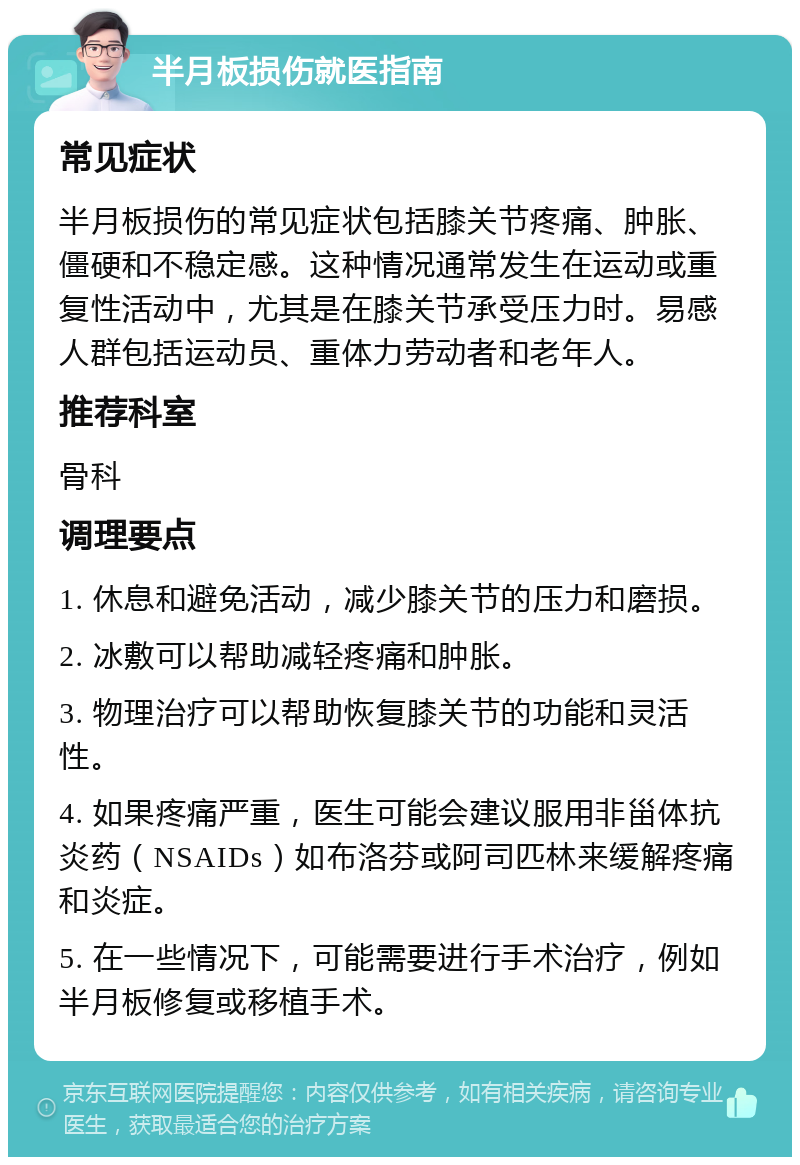 半月板损伤就医指南 常见症状 半月板损伤的常见症状包括膝关节疼痛、肿胀、僵硬和不稳定感。这种情况通常发生在运动或重复性活动中，尤其是在膝关节承受压力时。易感人群包括运动员、重体力劳动者和老年人。 推荐科室 骨科 调理要点 1. 休息和避免活动，减少膝关节的压力和磨损。 2. 冰敷可以帮助减轻疼痛和肿胀。 3. 物理治疗可以帮助恢复膝关节的功能和灵活性。 4. 如果疼痛严重，医生可能会建议服用非甾体抗炎药（NSAIDs）如布洛芬或阿司匹林来缓解疼痛和炎症。 5. 在一些情况下，可能需要进行手术治疗，例如半月板修复或移植手术。