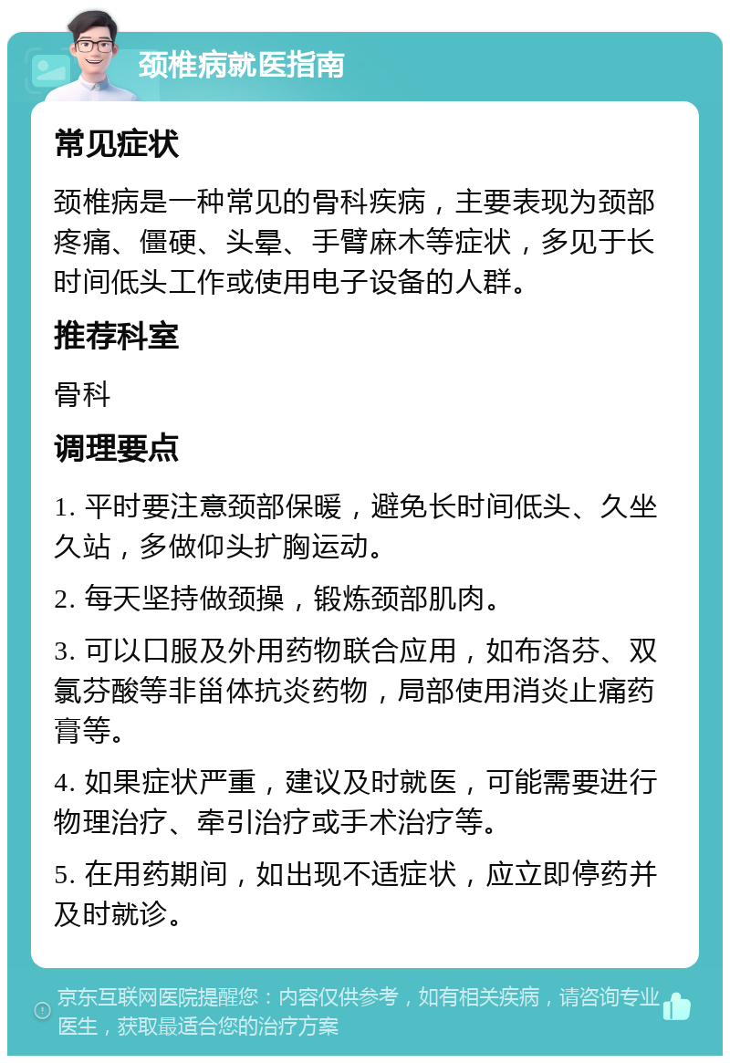 颈椎病就医指南 常见症状 颈椎病是一种常见的骨科疾病，主要表现为颈部疼痛、僵硬、头晕、手臂麻木等症状，多见于长时间低头工作或使用电子设备的人群。 推荐科室 骨科 调理要点 1. 平时要注意颈部保暖，避免长时间低头、久坐久站，多做仰头扩胸运动。 2. 每天坚持做颈操，锻炼颈部肌肉。 3. 可以口服及外用药物联合应用，如布洛芬、双氯芬酸等非甾体抗炎药物，局部使用消炎止痛药膏等。 4. 如果症状严重，建议及时就医，可能需要进行物理治疗、牵引治疗或手术治疗等。 5. 在用药期间，如出现不适症状，应立即停药并及时就诊。