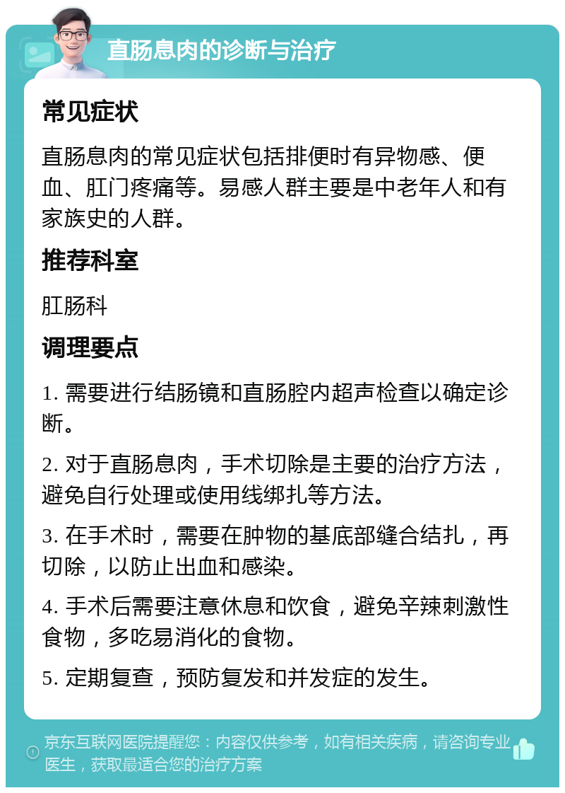 直肠息肉的诊断与治疗 常见症状 直肠息肉的常见症状包括排便时有异物感、便血、肛门疼痛等。易感人群主要是中老年人和有家族史的人群。 推荐科室 肛肠科 调理要点 1. 需要进行结肠镜和直肠腔内超声检查以确定诊断。 2. 对于直肠息肉，手术切除是主要的治疗方法，避免自行处理或使用线绑扎等方法。 3. 在手术时，需要在肿物的基底部缝合结扎，再切除，以防止出血和感染。 4. 手术后需要注意休息和饮食，避免辛辣刺激性食物，多吃易消化的食物。 5. 定期复查，预防复发和并发症的发生。