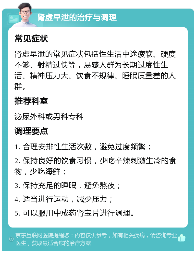 肾虚早泄的治疗与调理 常见症状 肾虚早泄的常见症状包括性生活中途疲软、硬度不够、射精过快等，易感人群为长期过度性生活、精神压力大、饮食不规律、睡眠质量差的人群。 推荐科室 泌尿外科或男科专科 调理要点 1. 合理安排性生活次数，避免过度频繁； 2. 保持良好的饮食习惯，少吃辛辣刺激生冷的食物，少吃海鲜； 3. 保持充足的睡眠，避免熬夜； 4. 适当进行运动，减少压力； 5. 可以服用中成药肾宝片进行调理。