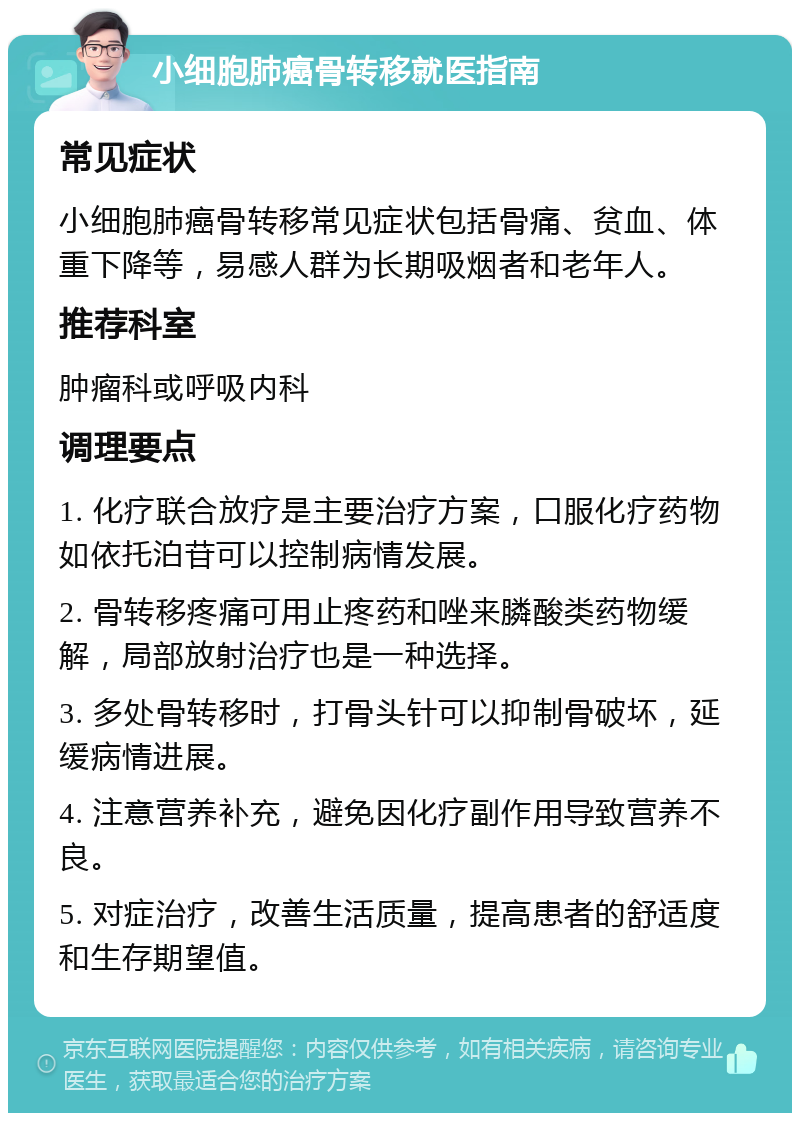 小细胞肺癌骨转移就医指南 常见症状 小细胞肺癌骨转移常见症状包括骨痛、贫血、体重下降等，易感人群为长期吸烟者和老年人。 推荐科室 肿瘤科或呼吸内科 调理要点 1. 化疗联合放疗是主要治疗方案，口服化疗药物如依托泊苷可以控制病情发展。 2. 骨转移疼痛可用止疼药和唑来膦酸类药物缓解，局部放射治疗也是一种选择。 3. 多处骨转移时，打骨头针可以抑制骨破坏，延缓病情进展。 4. 注意营养补充，避免因化疗副作用导致营养不良。 5. 对症治疗，改善生活质量，提高患者的舒适度和生存期望值。