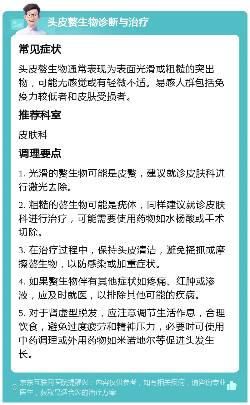 头皮赘生物诊断与治疗 常见症状 头皮赘生物通常表现为表面光滑或粗糙的突出物，可能无感觉或有轻微不适。易感人群包括免疫力较低者和皮肤受损者。 推荐科室 皮肤科 调理要点 1. 光滑的赘生物可能是皮赘，建议就诊皮肤科进行激光去除。 2. 粗糙的赘生物可能是疣体，同样建议就诊皮肤科进行治疗，可能需要使用药物如水杨酸或手术切除。 3. 在治疗过程中，保持头皮清洁，避免搔抓或摩擦赘生物，以防感染或加重症状。 4. 如果赘生物伴有其他症状如疼痛、红肿或渗液，应及时就医，以排除其他可能的疾病。 5. 对于肾虚型脱发，应注意调节生活作息，合理饮食，避免过度疲劳和精神压力，必要时可使用中药调理或外用药物如米诺地尔等促进头发生长。