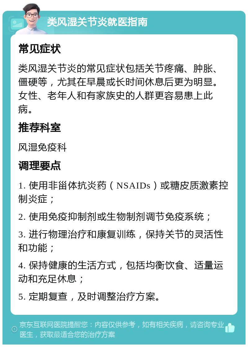 类风湿关节炎就医指南 常见症状 类风湿关节炎的常见症状包括关节疼痛、肿胀、僵硬等，尤其在早晨或长时间休息后更为明显。女性、老年人和有家族史的人群更容易患上此病。 推荐科室 风湿免疫科 调理要点 1. 使用非甾体抗炎药（NSAIDs）或糖皮质激素控制炎症； 2. 使用免疫抑制剂或生物制剂调节免疫系统； 3. 进行物理治疗和康复训练，保持关节的灵活性和功能； 4. 保持健康的生活方式，包括均衡饮食、适量运动和充足休息； 5. 定期复查，及时调整治疗方案。