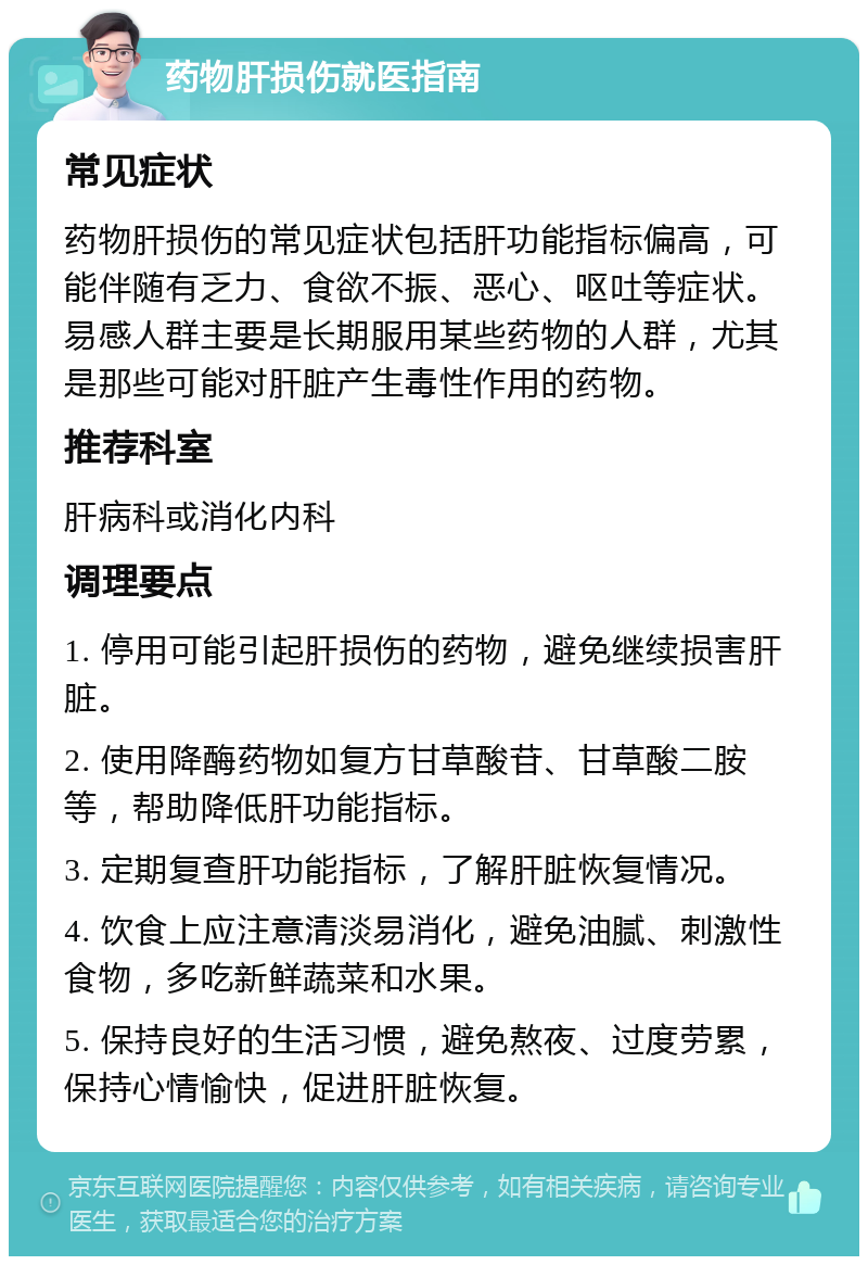 药物肝损伤就医指南 常见症状 药物肝损伤的常见症状包括肝功能指标偏高，可能伴随有乏力、食欲不振、恶心、呕吐等症状。易感人群主要是长期服用某些药物的人群，尤其是那些可能对肝脏产生毒性作用的药物。 推荐科室 肝病科或消化内科 调理要点 1. 停用可能引起肝损伤的药物，避免继续损害肝脏。 2. 使用降酶药物如复方甘草酸苷、甘草酸二胺等，帮助降低肝功能指标。 3. 定期复查肝功能指标，了解肝脏恢复情况。 4. 饮食上应注意清淡易消化，避免油腻、刺激性食物，多吃新鲜蔬菜和水果。 5. 保持良好的生活习惯，避免熬夜、过度劳累，保持心情愉快，促进肝脏恢复。