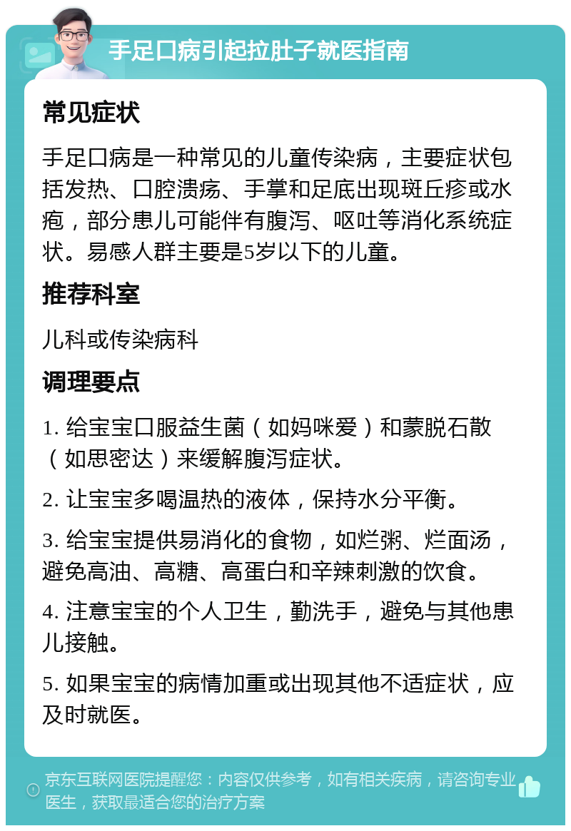 手足口病引起拉肚子就医指南 常见症状 手足口病是一种常见的儿童传染病，主要症状包括发热、口腔溃疡、手掌和足底出现斑丘疹或水疱，部分患儿可能伴有腹泻、呕吐等消化系统症状。易感人群主要是5岁以下的儿童。 推荐科室 儿科或传染病科 调理要点 1. 给宝宝口服益生菌（如妈咪爱）和蒙脱石散（如思密达）来缓解腹泻症状。 2. 让宝宝多喝温热的液体，保持水分平衡。 3. 给宝宝提供易消化的食物，如烂粥、烂面汤，避免高油、高糖、高蛋白和辛辣刺激的饮食。 4. 注意宝宝的个人卫生，勤洗手，避免与其他患儿接触。 5. 如果宝宝的病情加重或出现其他不适症状，应及时就医。