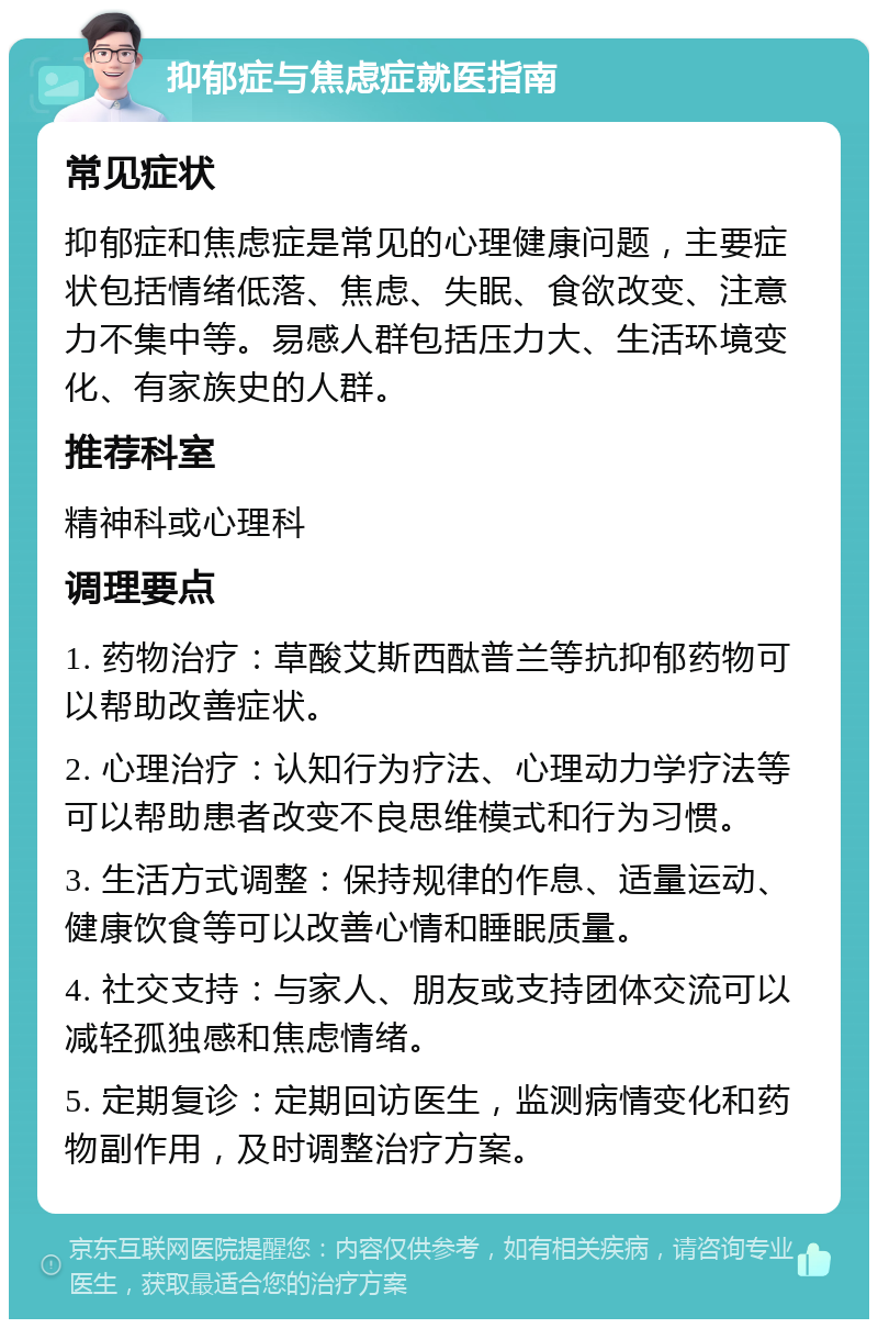 抑郁症与焦虑症就医指南 常见症状 抑郁症和焦虑症是常见的心理健康问题，主要症状包括情绪低落、焦虑、失眠、食欲改变、注意力不集中等。易感人群包括压力大、生活环境变化、有家族史的人群。 推荐科室 精神科或心理科 调理要点 1. 药物治疗：草酸艾斯西酞普兰等抗抑郁药物可以帮助改善症状。 2. 心理治疗：认知行为疗法、心理动力学疗法等可以帮助患者改变不良思维模式和行为习惯。 3. 生活方式调整：保持规律的作息、适量运动、健康饮食等可以改善心情和睡眠质量。 4. 社交支持：与家人、朋友或支持团体交流可以减轻孤独感和焦虑情绪。 5. 定期复诊：定期回访医生，监测病情变化和药物副作用，及时调整治疗方案。