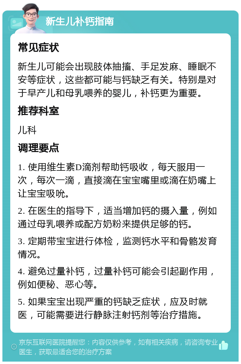 新生儿补钙指南 常见症状 新生儿可能会出现肢体抽搐、手足发麻、睡眠不安等症状，这些都可能与钙缺乏有关。特别是对于早产儿和母乳喂养的婴儿，补钙更为重要。 推荐科室 儿科 调理要点 1. 使用维生素D滴剂帮助钙吸收，每天服用一次，每次一滴，直接滴在宝宝嘴里或滴在奶嘴上让宝宝吸吮。 2. 在医生的指导下，适当增加钙的摄入量，例如通过母乳喂养或配方奶粉来提供足够的钙。 3. 定期带宝宝进行体检，监测钙水平和骨骼发育情况。 4. 避免过量补钙，过量补钙可能会引起副作用，例如便秘、恶心等。 5. 如果宝宝出现严重的钙缺乏症状，应及时就医，可能需要进行静脉注射钙剂等治疗措施。