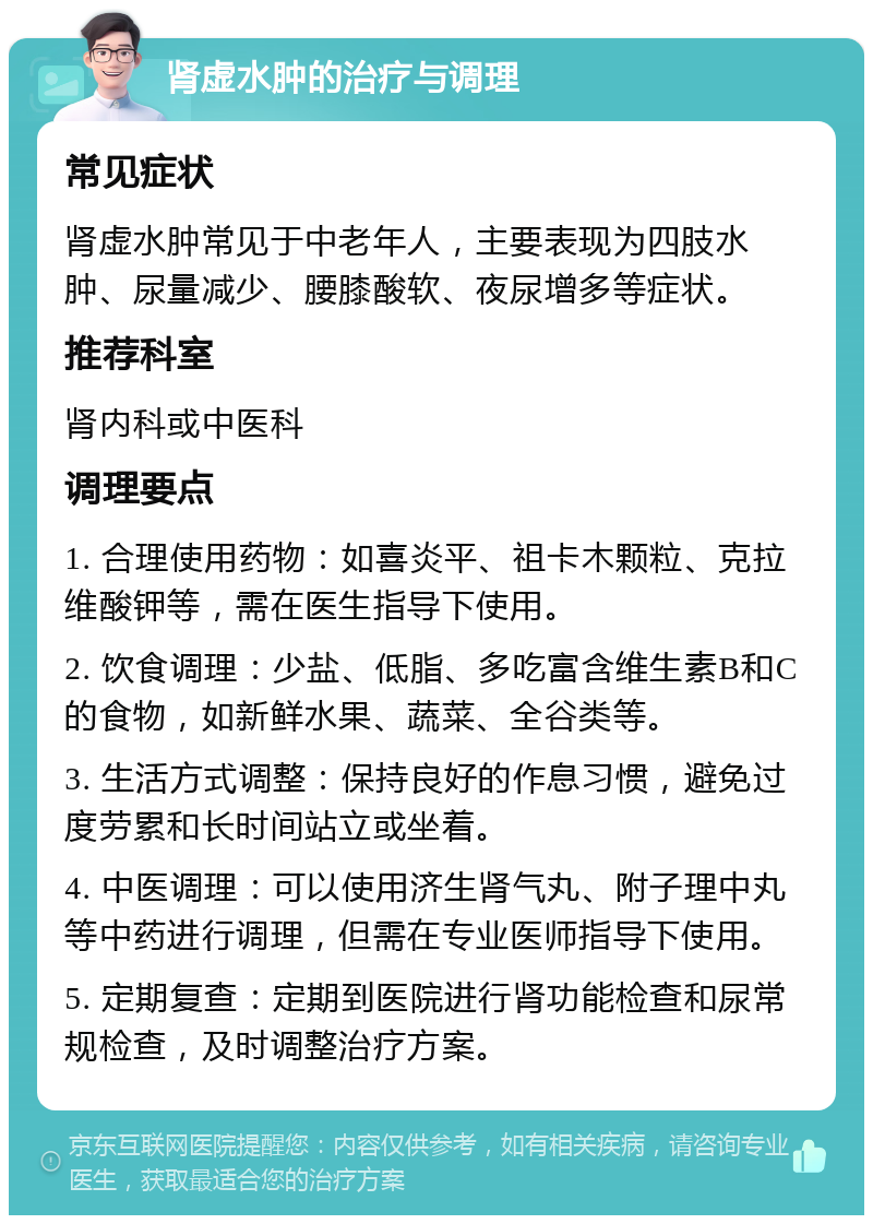 肾虚水肿的治疗与调理 常见症状 肾虚水肿常见于中老年人，主要表现为四肢水肿、尿量减少、腰膝酸软、夜尿增多等症状。 推荐科室 肾内科或中医科 调理要点 1. 合理使用药物：如喜炎平、祖卡木颗粒、克拉维酸钾等，需在医生指导下使用。 2. 饮食调理：少盐、低脂、多吃富含维生素B和C的食物，如新鲜水果、蔬菜、全谷类等。 3. 生活方式调整：保持良好的作息习惯，避免过度劳累和长时间站立或坐着。 4. 中医调理：可以使用济生肾气丸、附子理中丸等中药进行调理，但需在专业医师指导下使用。 5. 定期复查：定期到医院进行肾功能检查和尿常规检查，及时调整治疗方案。