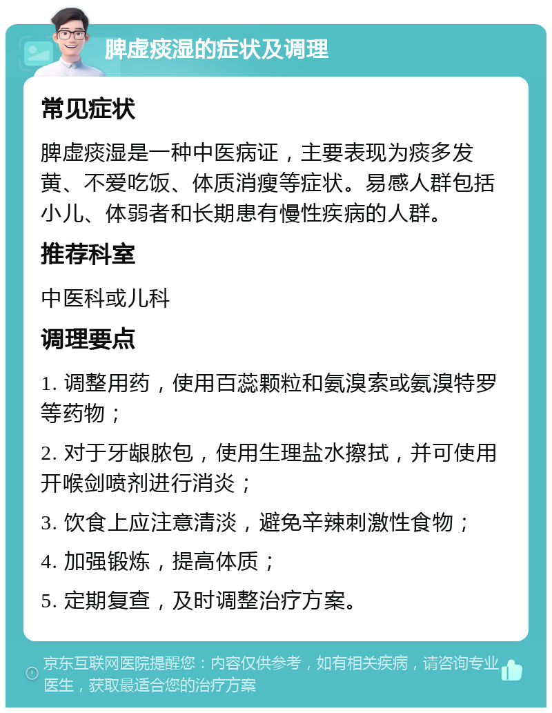 脾虚痰湿的症状及调理 常见症状 脾虚痰湿是一种中医病证，主要表现为痰多发黄、不爱吃饭、体质消瘦等症状。易感人群包括小儿、体弱者和长期患有慢性疾病的人群。 推荐科室 中医科或儿科 调理要点 1. 调整用药，使用百蕊颗粒和氨溴索或氨溴特罗等药物； 2. 对于牙龈脓包，使用生理盐水擦拭，并可使用开喉剑喷剂进行消炎； 3. 饮食上应注意清淡，避免辛辣刺激性食物； 4. 加强锻炼，提高体质； 5. 定期复查，及时调整治疗方案。