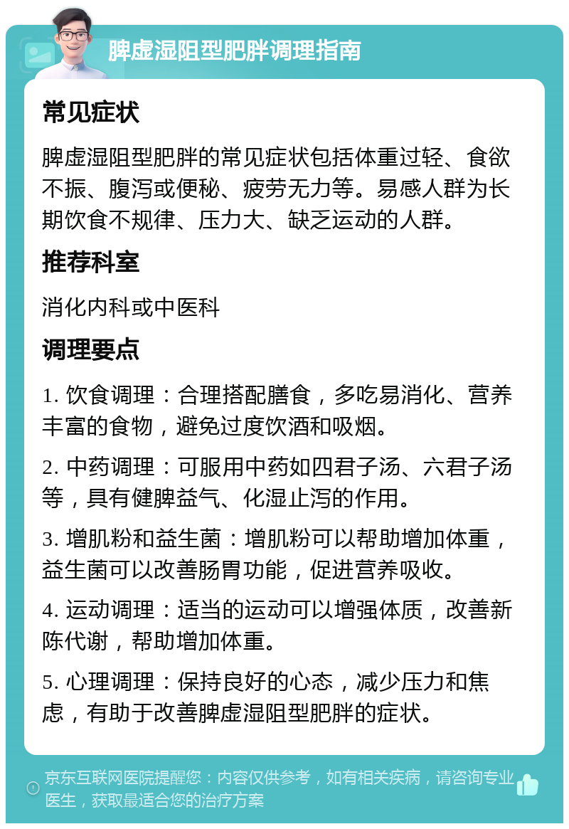 脾虚湿阻型肥胖调理指南 常见症状 脾虚湿阻型肥胖的常见症状包括体重过轻、食欲不振、腹泻或便秘、疲劳无力等。易感人群为长期饮食不规律、压力大、缺乏运动的人群。 推荐科室 消化内科或中医科 调理要点 1. 饮食调理：合理搭配膳食，多吃易消化、营养丰富的食物，避免过度饮酒和吸烟。 2. 中药调理：可服用中药如四君子汤、六君子汤等，具有健脾益气、化湿止泻的作用。 3. 增肌粉和益生菌：增肌粉可以帮助增加体重，益生菌可以改善肠胃功能，促进营养吸收。 4. 运动调理：适当的运动可以增强体质，改善新陈代谢，帮助增加体重。 5. 心理调理：保持良好的心态，减少压力和焦虑，有助于改善脾虚湿阻型肥胖的症状。