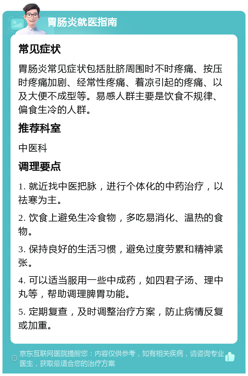 胃肠炎就医指南 常见症状 胃肠炎常见症状包括肚脐周围时不时疼痛、按压时疼痛加剧、经常性疼痛、着凉引起的疼痛、以及大便不成型等。易感人群主要是饮食不规律、偏食生冷的人群。 推荐科室 中医科 调理要点 1. 就近找中医把脉，进行个体化的中药治疗，以祛寒为主。 2. 饮食上避免生冷食物，多吃易消化、温热的食物。 3. 保持良好的生活习惯，避免过度劳累和精神紧张。 4. 可以适当服用一些中成药，如四君子汤、理中丸等，帮助调理脾胃功能。 5. 定期复查，及时调整治疗方案，防止病情反复或加重。