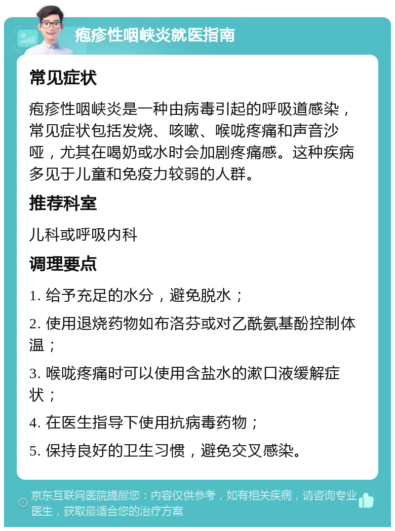 疱疹性咽峡炎就医指南 常见症状 疱疹性咽峡炎是一种由病毒引起的呼吸道感染，常见症状包括发烧、咳嗽、喉咙疼痛和声音沙哑，尤其在喝奶或水时会加剧疼痛感。这种疾病多见于儿童和免疫力较弱的人群。 推荐科室 儿科或呼吸内科 调理要点 1. 给予充足的水分，避免脱水； 2. 使用退烧药物如布洛芬或对乙酰氨基酚控制体温； 3. 喉咙疼痛时可以使用含盐水的漱口液缓解症状； 4. 在医生指导下使用抗病毒药物； 5. 保持良好的卫生习惯，避免交叉感染。