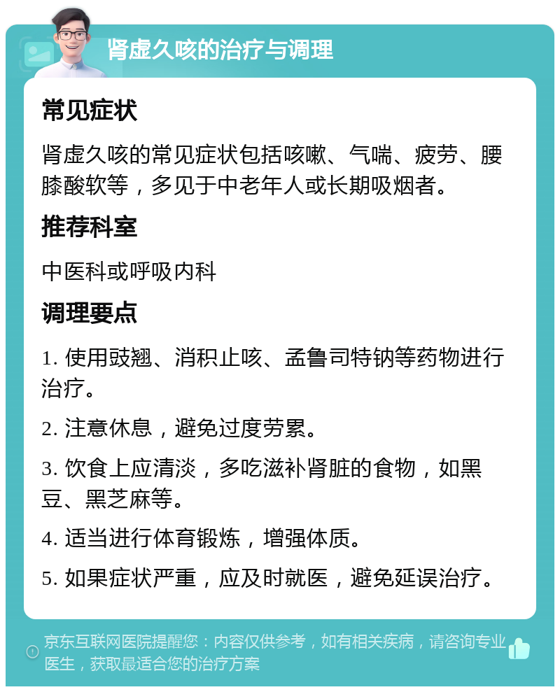 肾虚久咳的治疗与调理 常见症状 肾虚久咳的常见症状包括咳嗽、气喘、疲劳、腰膝酸软等，多见于中老年人或长期吸烟者。 推荐科室 中医科或呼吸内科 调理要点 1. 使用豉翘、消积止咳、孟鲁司特钠等药物进行治疗。 2. 注意休息，避免过度劳累。 3. 饮食上应清淡，多吃滋补肾脏的食物，如黑豆、黑芝麻等。 4. 适当进行体育锻炼，增强体质。 5. 如果症状严重，应及时就医，避免延误治疗。