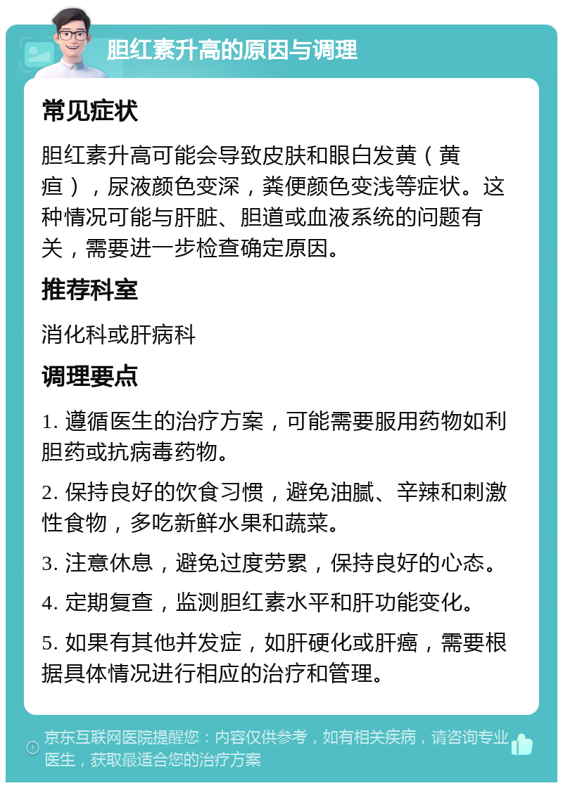 胆红素升高的原因与调理 常见症状 胆红素升高可能会导致皮肤和眼白发黄（黄疸），尿液颜色变深，粪便颜色变浅等症状。这种情况可能与肝脏、胆道或血液系统的问题有关，需要进一步检查确定原因。 推荐科室 消化科或肝病科 调理要点 1. 遵循医生的治疗方案，可能需要服用药物如利胆药或抗病毒药物。 2. 保持良好的饮食习惯，避免油腻、辛辣和刺激性食物，多吃新鲜水果和蔬菜。 3. 注意休息，避免过度劳累，保持良好的心态。 4. 定期复查，监测胆红素水平和肝功能变化。 5. 如果有其他并发症，如肝硬化或肝癌，需要根据具体情况进行相应的治疗和管理。