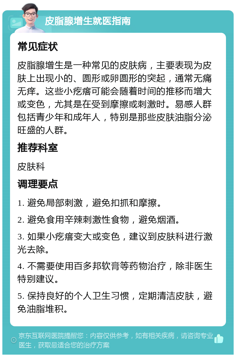 皮脂腺增生就医指南 常见症状 皮脂腺增生是一种常见的皮肤病，主要表现为皮肤上出现小的、圆形或卵圆形的突起，通常无痛无痒。这些小疙瘩可能会随着时间的推移而增大或变色，尤其是在受到摩擦或刺激时。易感人群包括青少年和成年人，特别是那些皮肤油脂分泌旺盛的人群。 推荐科室 皮肤科 调理要点 1. 避免局部刺激，避免扣抓和摩擦。 2. 避免食用辛辣刺激性食物，避免烟酒。 3. 如果小疙瘩变大或变色，建议到皮肤科进行激光去除。 4. 不需要使用百多邦软膏等药物治疗，除非医生特别建议。 5. 保持良好的个人卫生习惯，定期清洁皮肤，避免油脂堆积。