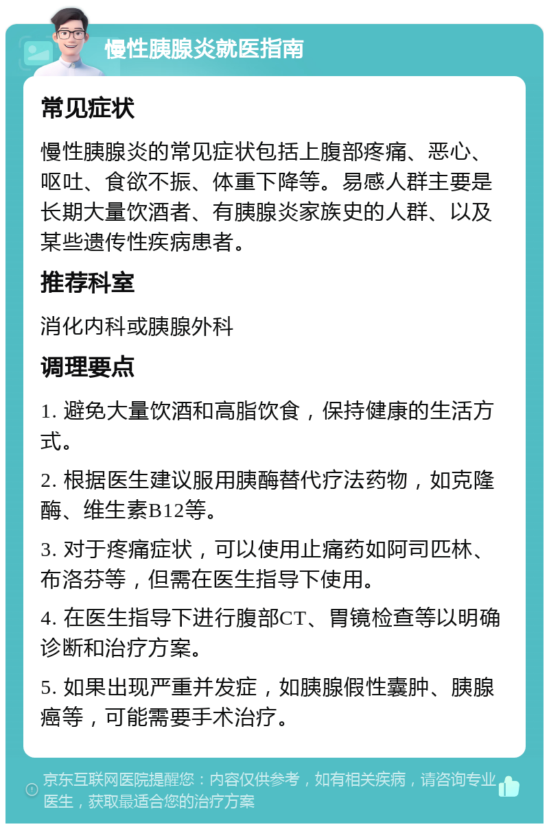 慢性胰腺炎就医指南 常见症状 慢性胰腺炎的常见症状包括上腹部疼痛、恶心、呕吐、食欲不振、体重下降等。易感人群主要是长期大量饮酒者、有胰腺炎家族史的人群、以及某些遗传性疾病患者。 推荐科室 消化内科或胰腺外科 调理要点 1. 避免大量饮酒和高脂饮食，保持健康的生活方式。 2. 根据医生建议服用胰酶替代疗法药物，如克隆酶、维生素B12等。 3. 对于疼痛症状，可以使用止痛药如阿司匹林、布洛芬等，但需在医生指导下使用。 4. 在医生指导下进行腹部CT、胃镜检查等以明确诊断和治疗方案。 5. 如果出现严重并发症，如胰腺假性囊肿、胰腺癌等，可能需要手术治疗。