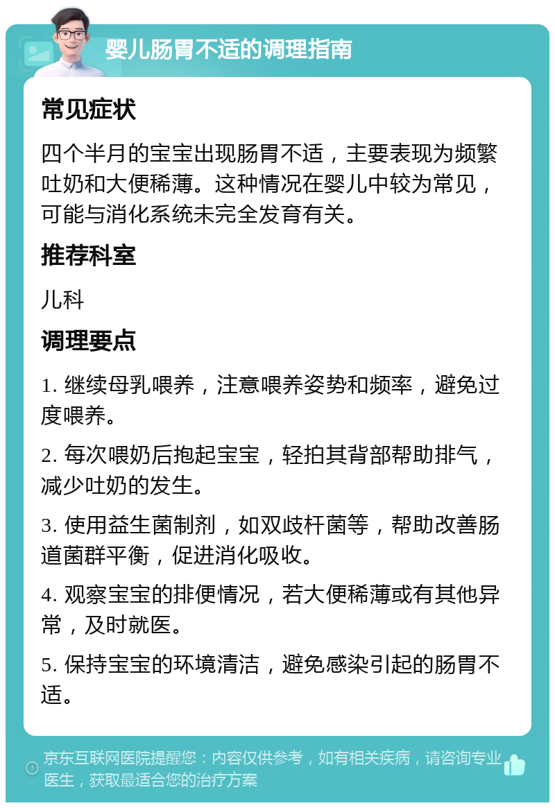 婴儿肠胃不适的调理指南 常见症状 四个半月的宝宝出现肠胃不适，主要表现为频繁吐奶和大便稀薄。这种情况在婴儿中较为常见，可能与消化系统未完全发育有关。 推荐科室 儿科 调理要点 1. 继续母乳喂养，注意喂养姿势和频率，避免过度喂养。 2. 每次喂奶后抱起宝宝，轻拍其背部帮助排气，减少吐奶的发生。 3. 使用益生菌制剂，如双歧杆菌等，帮助改善肠道菌群平衡，促进消化吸收。 4. 观察宝宝的排便情况，若大便稀薄或有其他异常，及时就医。 5. 保持宝宝的环境清洁，避免感染引起的肠胃不适。