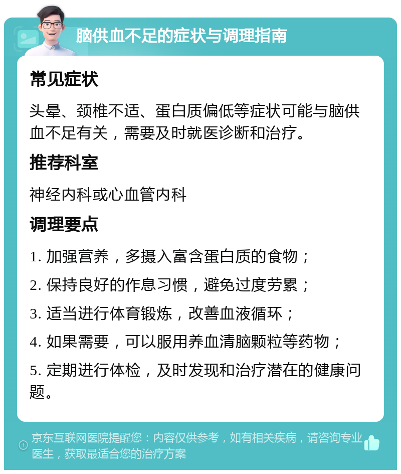 脑供血不足的症状与调理指南 常见症状 头晕、颈椎不适、蛋白质偏低等症状可能与脑供血不足有关，需要及时就医诊断和治疗。 推荐科室 神经内科或心血管内科 调理要点 1. 加强营养，多摄入富含蛋白质的食物； 2. 保持良好的作息习惯，避免过度劳累； 3. 适当进行体育锻炼，改善血液循环； 4. 如果需要，可以服用养血清脑颗粒等药物； 5. 定期进行体检，及时发现和治疗潜在的健康问题。