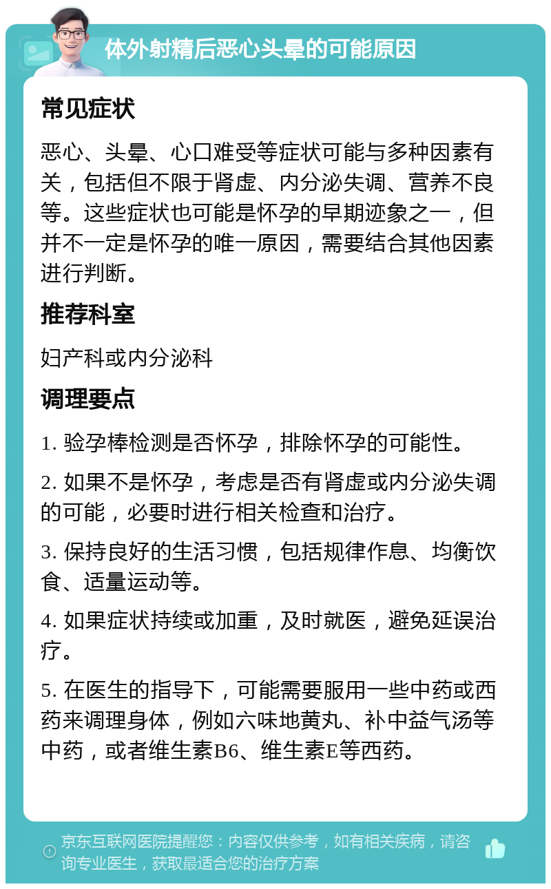 体外射精后恶心头晕的可能原因 常见症状 恶心、头晕、心口难受等症状可能与多种因素有关，包括但不限于肾虚、内分泌失调、营养不良等。这些症状也可能是怀孕的早期迹象之一，但并不一定是怀孕的唯一原因，需要结合其他因素进行判断。 推荐科室 妇产科或内分泌科 调理要点 1. 验孕棒检测是否怀孕，排除怀孕的可能性。 2. 如果不是怀孕，考虑是否有肾虚或内分泌失调的可能，必要时进行相关检查和治疗。 3. 保持良好的生活习惯，包括规律作息、均衡饮食、适量运动等。 4. 如果症状持续或加重，及时就医，避免延误治疗。 5. 在医生的指导下，可能需要服用一些中药或西药来调理身体，例如六味地黄丸、补中益气汤等中药，或者维生素B6、维生素E等西药。