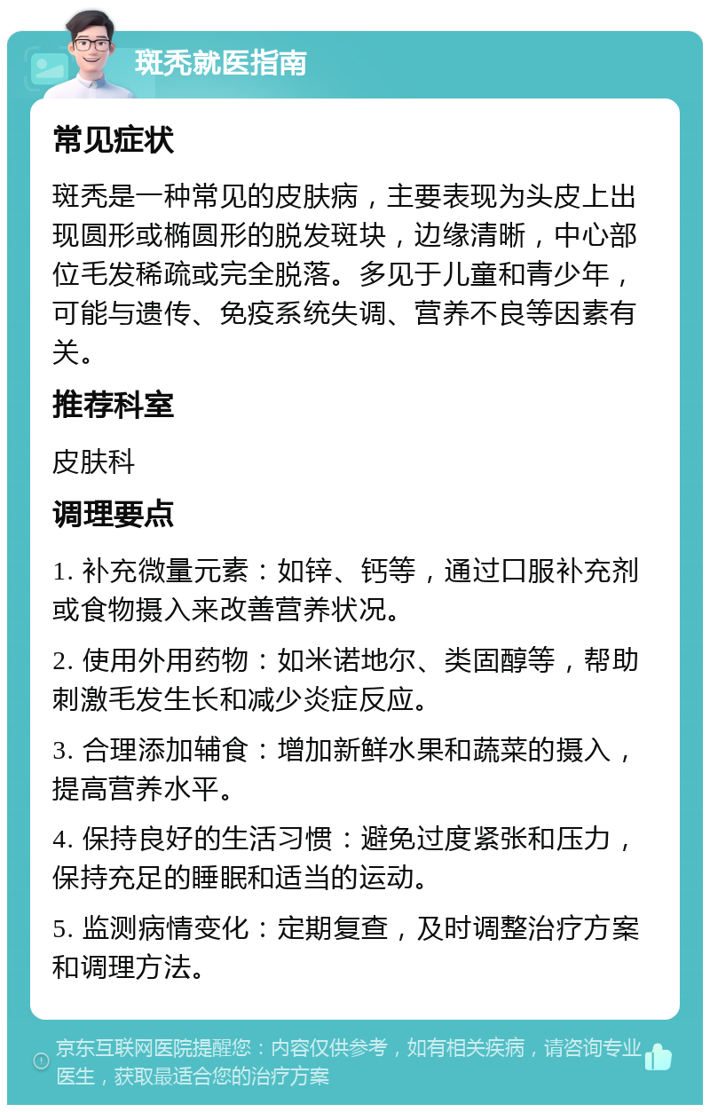 斑秃就医指南 常见症状 斑秃是一种常见的皮肤病，主要表现为头皮上出现圆形或椭圆形的脱发斑块，边缘清晰，中心部位毛发稀疏或完全脱落。多见于儿童和青少年，可能与遗传、免疫系统失调、营养不良等因素有关。 推荐科室 皮肤科 调理要点 1. 补充微量元素：如锌、钙等，通过口服补充剂或食物摄入来改善营养状况。 2. 使用外用药物：如米诺地尔、类固醇等，帮助刺激毛发生长和减少炎症反应。 3. 合理添加辅食：增加新鲜水果和蔬菜的摄入，提高营养水平。 4. 保持良好的生活习惯：避免过度紧张和压力，保持充足的睡眠和适当的运动。 5. 监测病情变化：定期复查，及时调整治疗方案和调理方法。