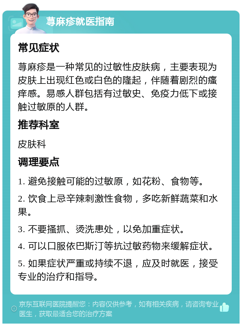 荨麻疹就医指南 常见症状 荨麻疹是一种常见的过敏性皮肤病，主要表现为皮肤上出现红色或白色的隆起，伴随着剧烈的瘙痒感。易感人群包括有过敏史、免疫力低下或接触过敏原的人群。 推荐科室 皮肤科 调理要点 1. 避免接触可能的过敏原，如花粉、食物等。 2. 饮食上忌辛辣刺激性食物，多吃新鲜蔬菜和水果。 3. 不要搔抓、烫洗患处，以免加重症状。 4. 可以口服依巴斯汀等抗过敏药物来缓解症状。 5. 如果症状严重或持续不退，应及时就医，接受专业的治疗和指导。