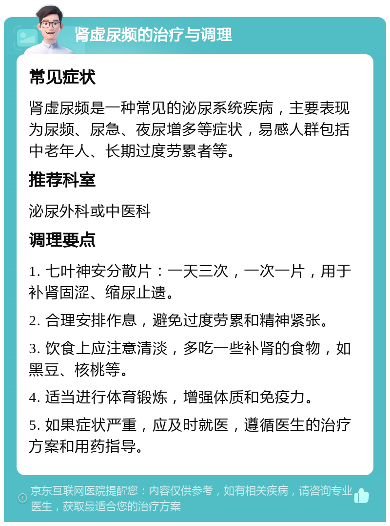 肾虚尿频的治疗与调理 常见症状 肾虚尿频是一种常见的泌尿系统疾病，主要表现为尿频、尿急、夜尿增多等症状，易感人群包括中老年人、长期过度劳累者等。 推荐科室 泌尿外科或中医科 调理要点 1. 七叶神安分散片：一天三次，一次一片，用于补肾固涩、缩尿止遗。 2. 合理安排作息，避免过度劳累和精神紧张。 3. 饮食上应注意清淡，多吃一些补肾的食物，如黑豆、核桃等。 4. 适当进行体育锻炼，增强体质和免疫力。 5. 如果症状严重，应及时就医，遵循医生的治疗方案和用药指导。