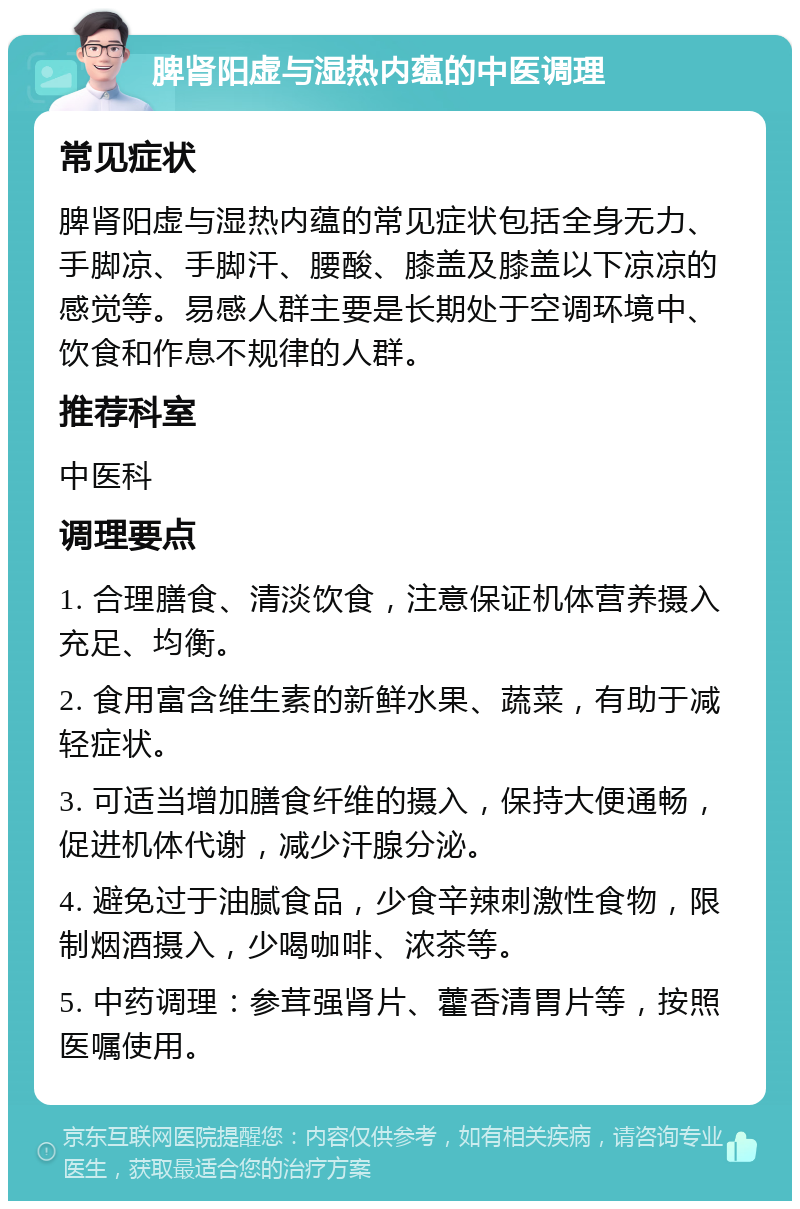 脾肾阳虚与湿热内蕴的中医调理 常见症状 脾肾阳虚与湿热内蕴的常见症状包括全身无力、手脚凉、手脚汗、腰酸、膝盖及膝盖以下凉凉的感觉等。易感人群主要是长期处于空调环境中、饮食和作息不规律的人群。 推荐科室 中医科 调理要点 1. 合理膳食、清淡饮食，注意保证机体营养摄入充足、均衡。 2. 食用富含维生素的新鲜水果、蔬菜，有助于减轻症状。 3. 可适当增加膳食纤维的摄入，保持大便通畅，促进机体代谢，减少汗腺分泌。 4. 避免过于油腻食品，少食辛辣刺激性食物，限制烟酒摄入，少喝咖啡、浓茶等。 5. 中药调理：参茸强肾片、藿香清胃片等，按照医嘱使用。