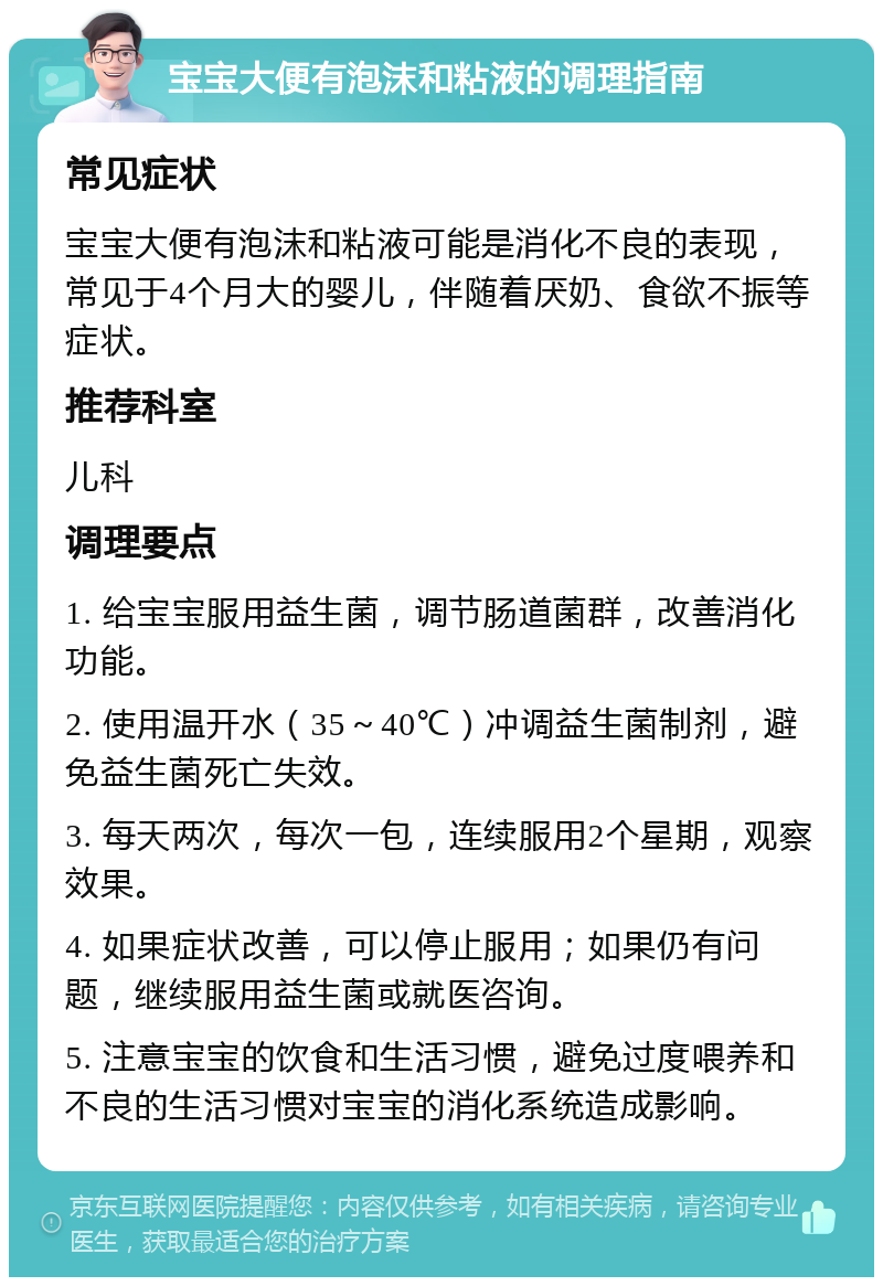 宝宝大便有泡沫和粘液的调理指南 常见症状 宝宝大便有泡沫和粘液可能是消化不良的表现，常见于4个月大的婴儿，伴随着厌奶、食欲不振等症状。 推荐科室 儿科 调理要点 1. 给宝宝服用益生菌，调节肠道菌群，改善消化功能。 2. 使用温开水（35～40℃）冲调益生菌制剂，避免益生菌死亡失效。 3. 每天两次，每次一包，连续服用2个星期，观察效果。 4. 如果症状改善，可以停止服用；如果仍有问题，继续服用益生菌或就医咨询。 5. 注意宝宝的饮食和生活习惯，避免过度喂养和不良的生活习惯对宝宝的消化系统造成影响。