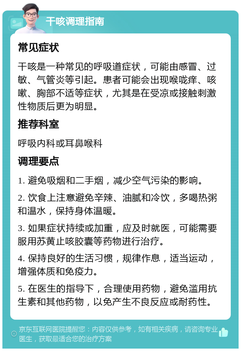 干咳调理指南 常见症状 干咳是一种常见的呼吸道症状，可能由感冒、过敏、气管炎等引起。患者可能会出现喉咙痒、咳嗽、胸部不适等症状，尤其是在受凉或接触刺激性物质后更为明显。 推荐科室 呼吸内科或耳鼻喉科 调理要点 1. 避免吸烟和二手烟，减少空气污染的影响。 2. 饮食上注意避免辛辣、油腻和冷饮，多喝热粥和温水，保持身体温暖。 3. 如果症状持续或加重，应及时就医，可能需要服用苏黄止咳胶囊等药物进行治疗。 4. 保持良好的生活习惯，规律作息，适当运动，增强体质和免疫力。 5. 在医生的指导下，合理使用药物，避免滥用抗生素和其他药物，以免产生不良反应或耐药性。