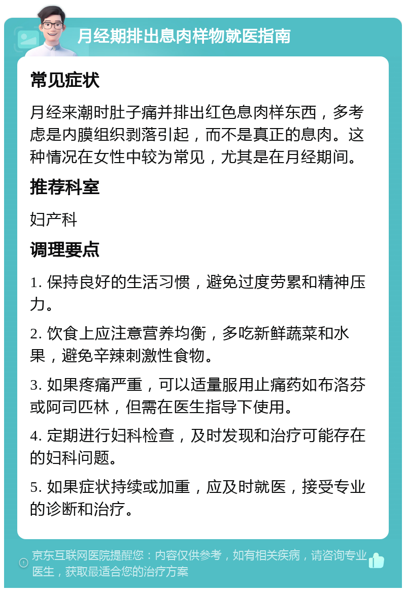 月经期排出息肉样物就医指南 常见症状 月经来潮时肚子痛并排出红色息肉样东西，多考虑是内膜组织剥落引起，而不是真正的息肉。这种情况在女性中较为常见，尤其是在月经期间。 推荐科室 妇产科 调理要点 1. 保持良好的生活习惯，避免过度劳累和精神压力。 2. 饮食上应注意营养均衡，多吃新鲜蔬菜和水果，避免辛辣刺激性食物。 3. 如果疼痛严重，可以适量服用止痛药如布洛芬或阿司匹林，但需在医生指导下使用。 4. 定期进行妇科检查，及时发现和治疗可能存在的妇科问题。 5. 如果症状持续或加重，应及时就医，接受专业的诊断和治疗。