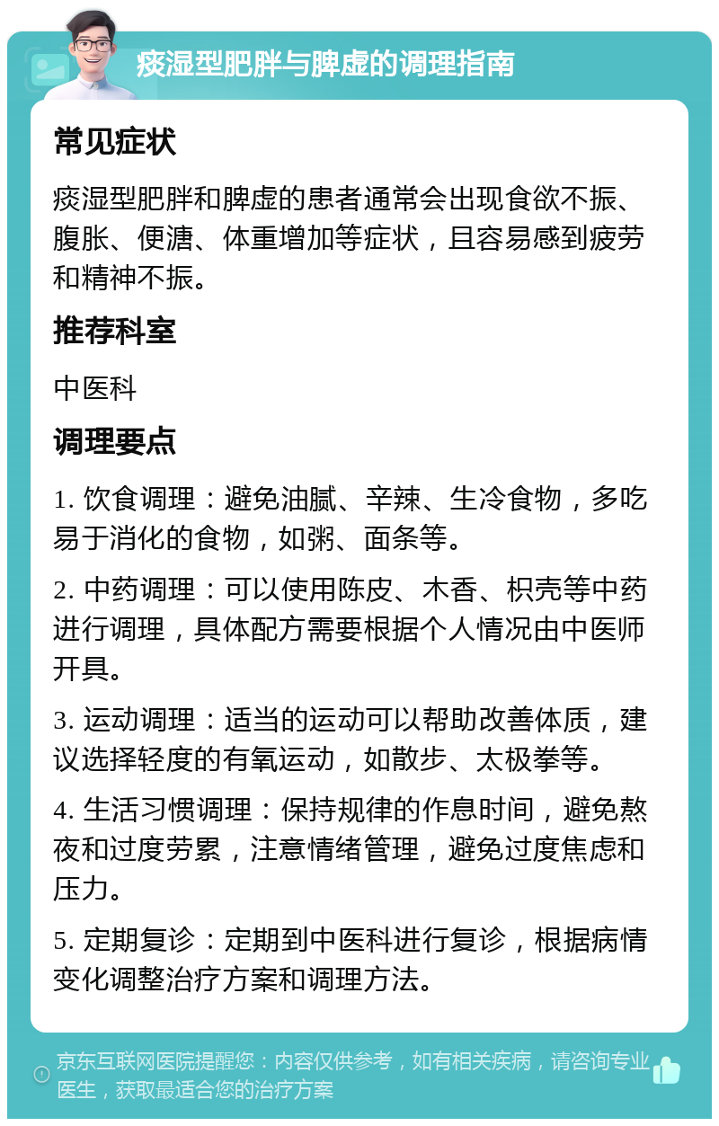 痰湿型肥胖与脾虚的调理指南 常见症状 痰湿型肥胖和脾虚的患者通常会出现食欲不振、腹胀、便溏、体重增加等症状，且容易感到疲劳和精神不振。 推荐科室 中医科 调理要点 1. 饮食调理：避免油腻、辛辣、生冷食物，多吃易于消化的食物，如粥、面条等。 2. 中药调理：可以使用陈皮、木香、枳壳等中药进行调理，具体配方需要根据个人情况由中医师开具。 3. 运动调理：适当的运动可以帮助改善体质，建议选择轻度的有氧运动，如散步、太极拳等。 4. 生活习惯调理：保持规律的作息时间，避免熬夜和过度劳累，注意情绪管理，避免过度焦虑和压力。 5. 定期复诊：定期到中医科进行复诊，根据病情变化调整治疗方案和调理方法。