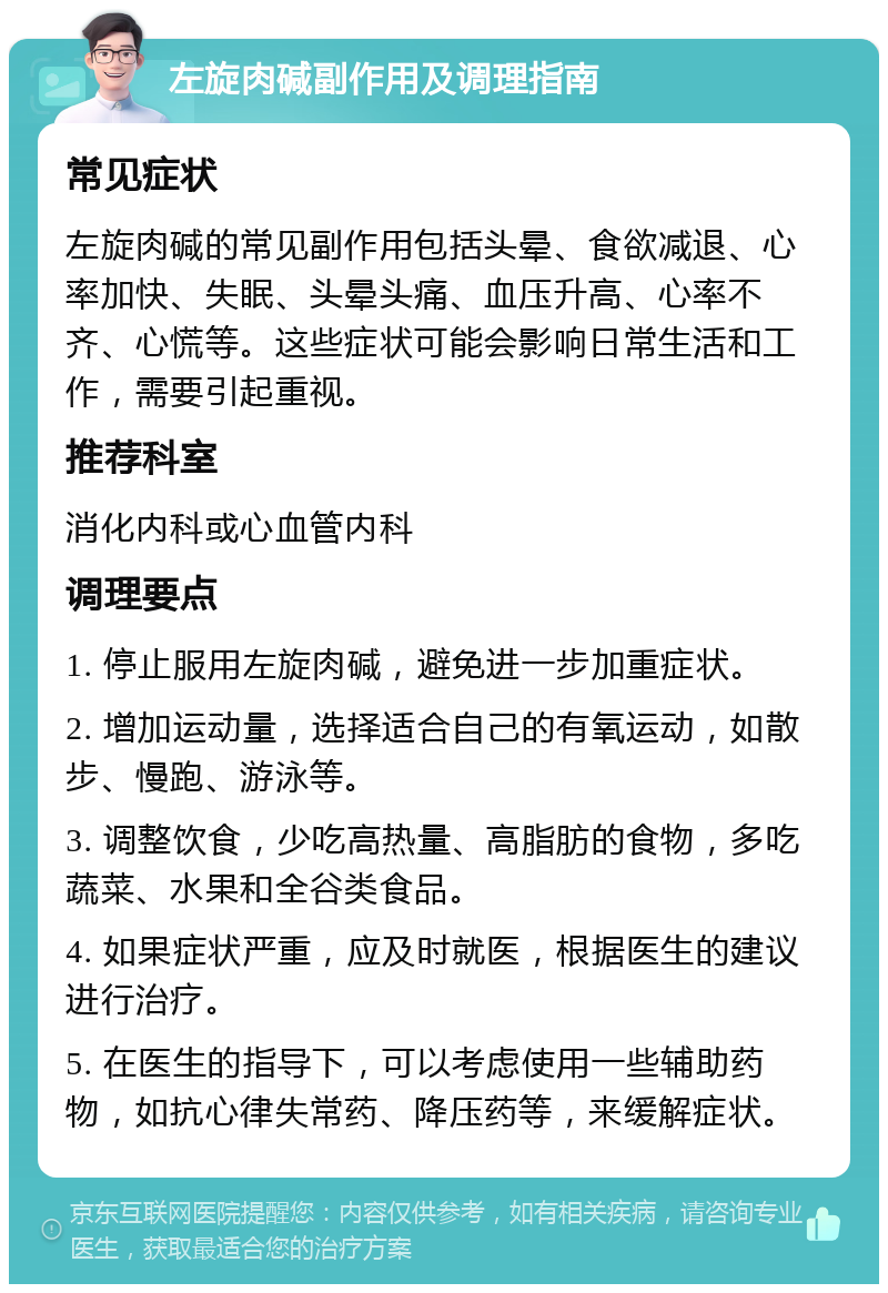 左旋肉碱副作用及调理指南 常见症状 左旋肉碱的常见副作用包括头晕、食欲减退、心率加快、失眠、头晕头痛、血压升高、心率不齐、心慌等。这些症状可能会影响日常生活和工作，需要引起重视。 推荐科室 消化内科或心血管内科 调理要点 1. 停止服用左旋肉碱，避免进一步加重症状。 2. 增加运动量，选择适合自己的有氧运动，如散步、慢跑、游泳等。 3. 调整饮食，少吃高热量、高脂肪的食物，多吃蔬菜、水果和全谷类食品。 4. 如果症状严重，应及时就医，根据医生的建议进行治疗。 5. 在医生的指导下，可以考虑使用一些辅助药物，如抗心律失常药、降压药等，来缓解症状。