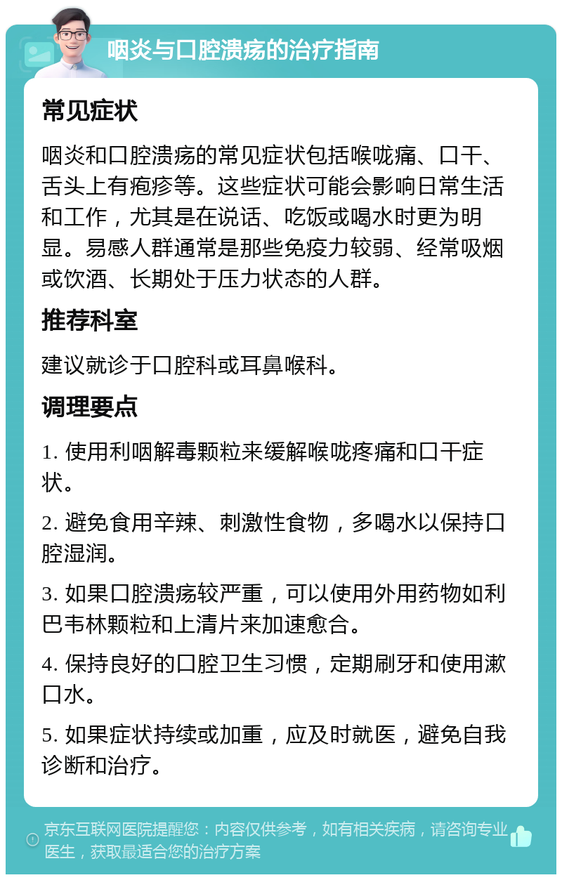 咽炎与口腔溃疡的治疗指南 常见症状 咽炎和口腔溃疡的常见症状包括喉咙痛、口干、舌头上有疱疹等。这些症状可能会影响日常生活和工作，尤其是在说话、吃饭或喝水时更为明显。易感人群通常是那些免疫力较弱、经常吸烟或饮酒、长期处于压力状态的人群。 推荐科室 建议就诊于口腔科或耳鼻喉科。 调理要点 1. 使用利咽解毒颗粒来缓解喉咙疼痛和口干症状。 2. 避免食用辛辣、刺激性食物，多喝水以保持口腔湿润。 3. 如果口腔溃疡较严重，可以使用外用药物如利巴韦林颗粒和上清片来加速愈合。 4. 保持良好的口腔卫生习惯，定期刷牙和使用漱口水。 5. 如果症状持续或加重，应及时就医，避免自我诊断和治疗。