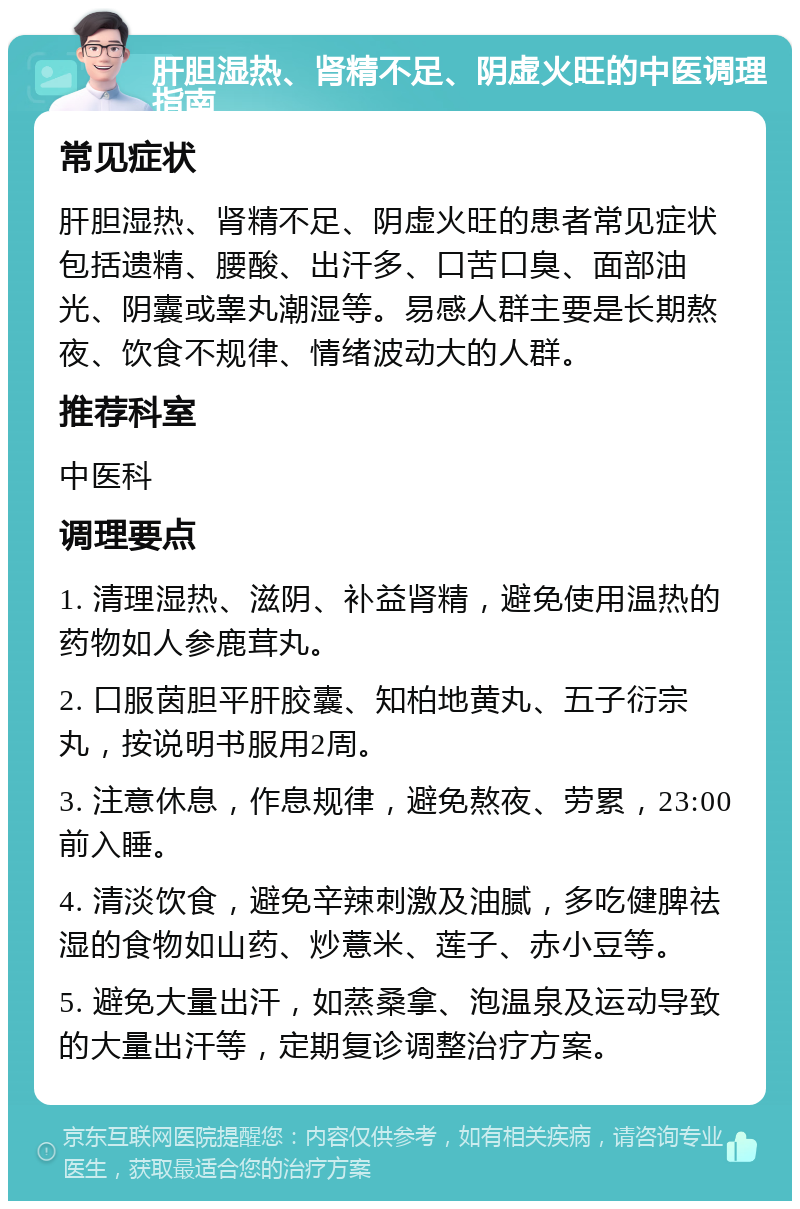 肝胆湿热、肾精不足、阴虚火旺的中医调理指南 常见症状 肝胆湿热、肾精不足、阴虚火旺的患者常见症状包括遗精、腰酸、出汗多、口苦口臭、面部油光、阴囊或睾丸潮湿等。易感人群主要是长期熬夜、饮食不规律、情绪波动大的人群。 推荐科室 中医科 调理要点 1. 清理湿热、滋阴、补益肾精，避免使用温热的药物如人参鹿茸丸。 2. 口服茵胆平肝胶囊、知柏地黄丸、五子衍宗丸，按说明书服用2周。 3. 注意休息，作息规律，避免熬夜、劳累，23:00前入睡。 4. 清淡饮食，避免辛辣刺激及油腻，多吃健脾祛湿的食物如山药、炒薏米、莲子、赤小豆等。 5. 避免大量出汗，如蒸桑拿、泡温泉及运动导致的大量出汗等，定期复诊调整治疗方案。