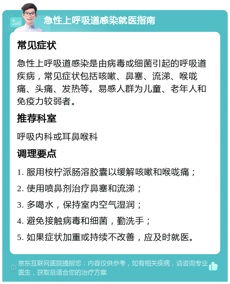 急性上呼吸道感染就医指南 常见症状 急性上呼吸道感染是由病毒或细菌引起的呼吸道疾病，常见症状包括咳嗽、鼻塞、流涕、喉咙痛、头痛、发热等。易感人群为儿童、老年人和免疫力较弱者。 推荐科室 呼吸内科或耳鼻喉科 调理要点 1. 服用桉柠派肠溶胶囊以缓解咳嗽和喉咙痛； 2. 使用喷鼻剂治疗鼻塞和流涕； 3. 多喝水，保持室内空气湿润； 4. 避免接触病毒和细菌，勤洗手； 5. 如果症状加重或持续不改善，应及时就医。