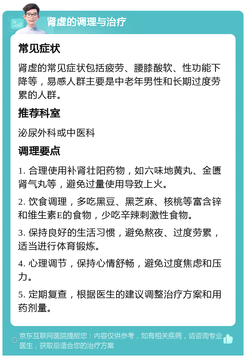 肾虚的调理与治疗 常见症状 肾虚的常见症状包括疲劳、腰膝酸软、性功能下降等，易感人群主要是中老年男性和长期过度劳累的人群。 推荐科室 泌尿外科或中医科 调理要点 1. 合理使用补肾壮阳药物，如六味地黄丸、金匮肾气丸等，避免过量使用导致上火。 2. 饮食调理，多吃黑豆、黑芝麻、核桃等富含锌和维生素E的食物，少吃辛辣刺激性食物。 3. 保持良好的生活习惯，避免熬夜、过度劳累，适当进行体育锻炼。 4. 心理调节，保持心情舒畅，避免过度焦虑和压力。 5. 定期复查，根据医生的建议调整治疗方案和用药剂量。