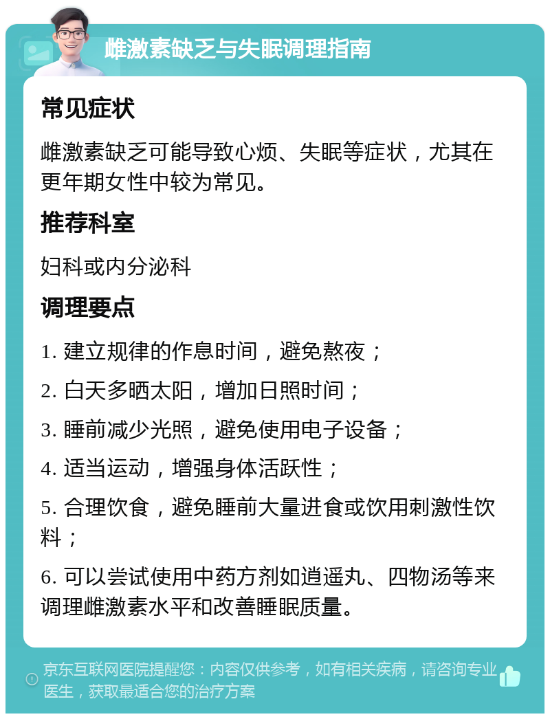 雌激素缺乏与失眠调理指南 常见症状 雌激素缺乏可能导致心烦、失眠等症状，尤其在更年期女性中较为常见。 推荐科室 妇科或内分泌科 调理要点 1. 建立规律的作息时间，避免熬夜； 2. 白天多晒太阳，增加日照时间； 3. 睡前减少光照，避免使用电子设备； 4. 适当运动，增强身体活跃性； 5. 合理饮食，避免睡前大量进食或饮用刺激性饮料； 6. 可以尝试使用中药方剂如逍遥丸、四物汤等来调理雌激素水平和改善睡眠质量。