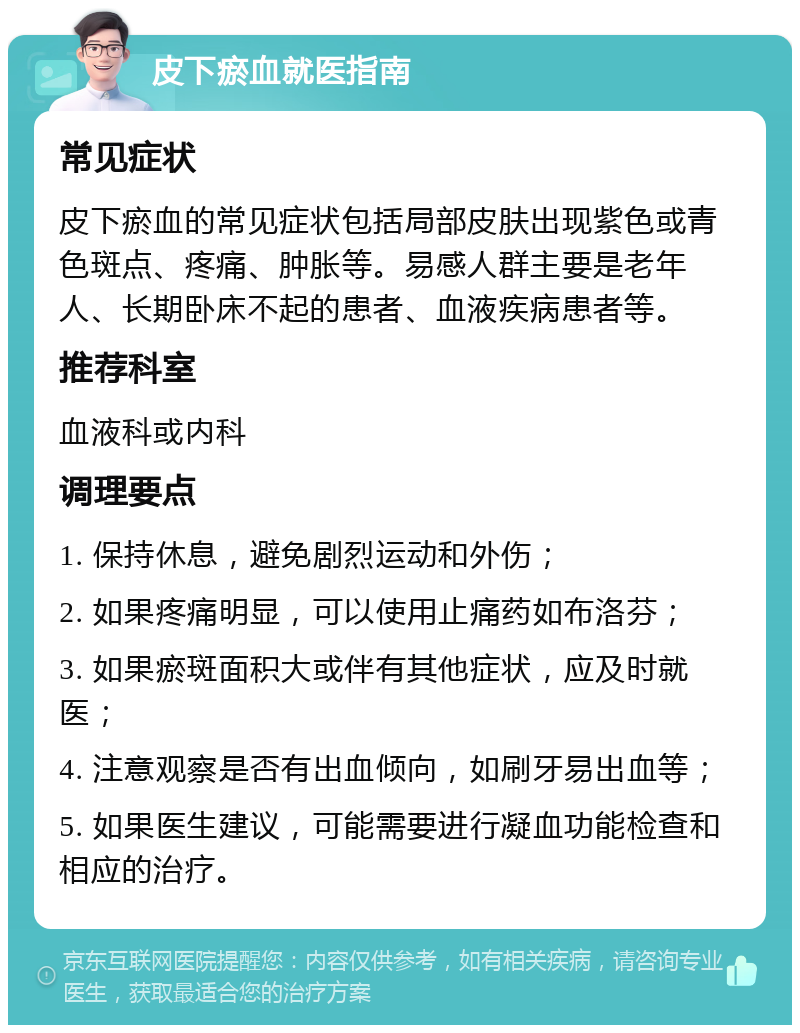 皮下瘀血就医指南 常见症状 皮下瘀血的常见症状包括局部皮肤出现紫色或青色斑点、疼痛、肿胀等。易感人群主要是老年人、长期卧床不起的患者、血液疾病患者等。 推荐科室 血液科或内科 调理要点 1. 保持休息，避免剧烈运动和外伤； 2. 如果疼痛明显，可以使用止痛药如布洛芬； 3. 如果瘀斑面积大或伴有其他症状，应及时就医； 4. 注意观察是否有出血倾向，如刷牙易出血等； 5. 如果医生建议，可能需要进行凝血功能检查和相应的治疗。