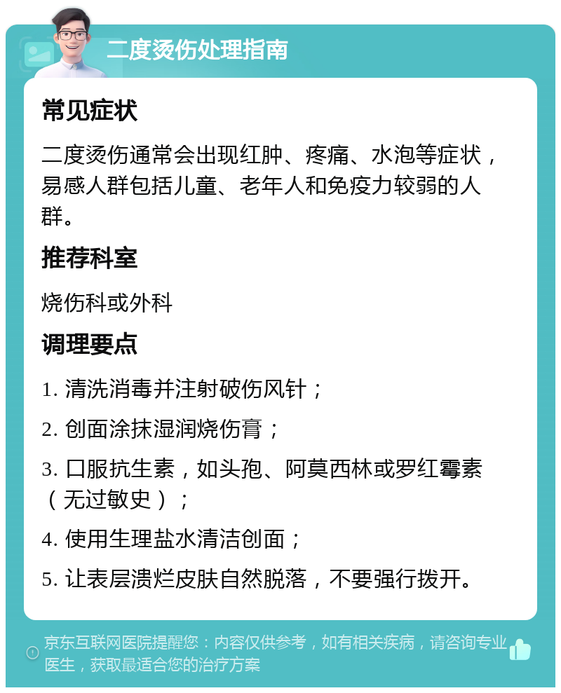 二度烫伤处理指南 常见症状 二度烫伤通常会出现红肿、疼痛、水泡等症状，易感人群包括儿童、老年人和免疫力较弱的人群。 推荐科室 烧伤科或外科 调理要点 1. 清洗消毒并注射破伤风针； 2. 创面涂抹湿润烧伤膏； 3. 口服抗生素，如头孢、阿莫西林或罗红霉素（无过敏史）； 4. 使用生理盐水清洁创面； 5. 让表层溃烂皮肤自然脱落，不要强行拨开。