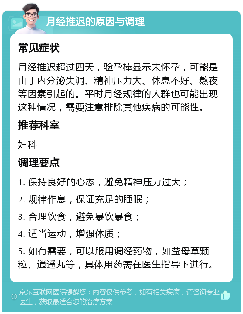 月经推迟的原因与调理 常见症状 月经推迟超过四天，验孕棒显示未怀孕，可能是由于内分泌失调、精神压力大、休息不好、熬夜等因素引起的。平时月经规律的人群也可能出现这种情况，需要注意排除其他疾病的可能性。 推荐科室 妇科 调理要点 1. 保持良好的心态，避免精神压力过大； 2. 规律作息，保证充足的睡眠； 3. 合理饮食，避免暴饮暴食； 4. 适当运动，增强体质； 5. 如有需要，可以服用调经药物，如益母草颗粒、逍遥丸等，具体用药需在医生指导下进行。