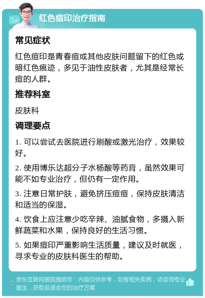 红色痘印治疗指南 常见症状 红色痘印是青春痘或其他皮肤问题留下的红色或暗红色痕迹，多见于油性皮肤者，尤其是经常长痘的人群。 推荐科室 皮肤科 调理要点 1. 可以尝试去医院进行刷酸或激光治疗，效果较好。 2. 使用博乐达超分子水杨酸等药膏，虽然效果可能不如专业治疗，但仍有一定作用。 3. 注意日常护肤，避免挤压痘痘，保持皮肤清洁和适当的保湿。 4. 饮食上应注意少吃辛辣、油腻食物，多摄入新鲜蔬菜和水果，保持良好的生活习惯。 5. 如果痘印严重影响生活质量，建议及时就医，寻求专业的皮肤科医生的帮助。