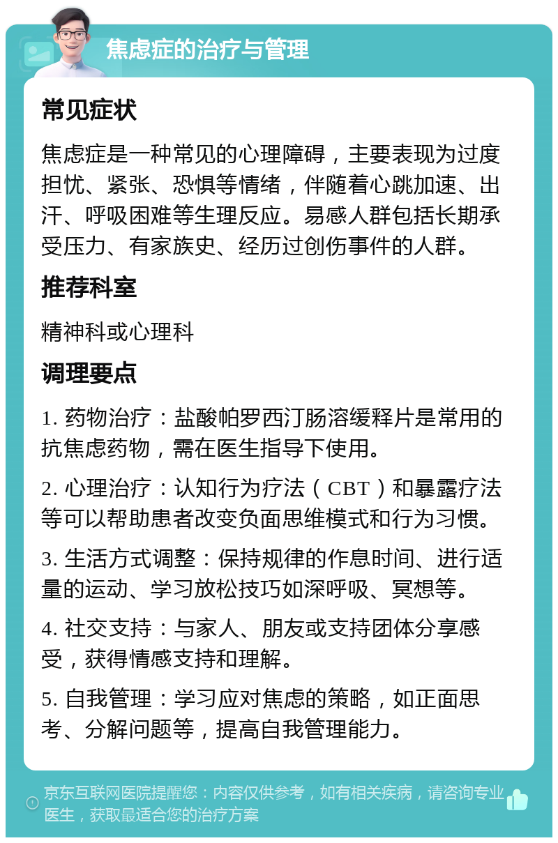 焦虑症的治疗与管理 常见症状 焦虑症是一种常见的心理障碍，主要表现为过度担忧、紧张、恐惧等情绪，伴随着心跳加速、出汗、呼吸困难等生理反应。易感人群包括长期承受压力、有家族史、经历过创伤事件的人群。 推荐科室 精神科或心理科 调理要点 1. 药物治疗：盐酸帕罗西汀肠溶缓释片是常用的抗焦虑药物，需在医生指导下使用。 2. 心理治疗：认知行为疗法（CBT）和暴露疗法等可以帮助患者改变负面思维模式和行为习惯。 3. 生活方式调整：保持规律的作息时间、进行适量的运动、学习放松技巧如深呼吸、冥想等。 4. 社交支持：与家人、朋友或支持团体分享感受，获得情感支持和理解。 5. 自我管理：学习应对焦虑的策略，如正面思考、分解问题等，提高自我管理能力。